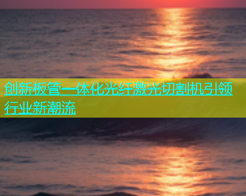 创新板管一体化光纤激光切割机引领行业新潮流(图2)